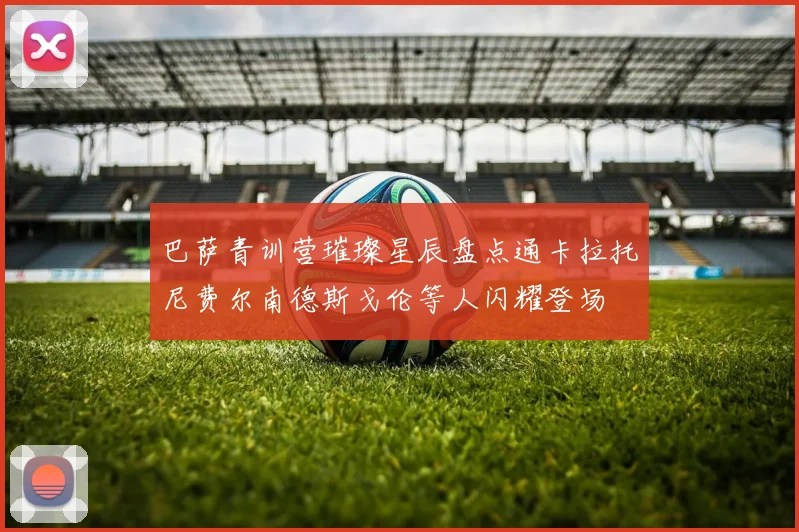 巴萨青训营璀璨星辰盘点通卡拉托尼费尔南德斯戈伦等人闪耀登场