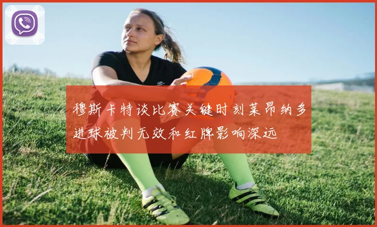 穆斯卡特谈比赛关键时刻莱昂纳多进球被判无效和红牌影响深远