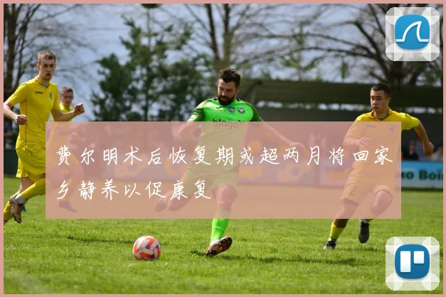 费尔明术后恢复期或超两月将回家乡静养以促康复