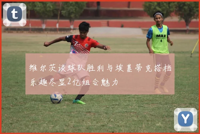 维尔茨谈球队胜利与埃基蒂克搭档乐趣尽显2亿组合魅力