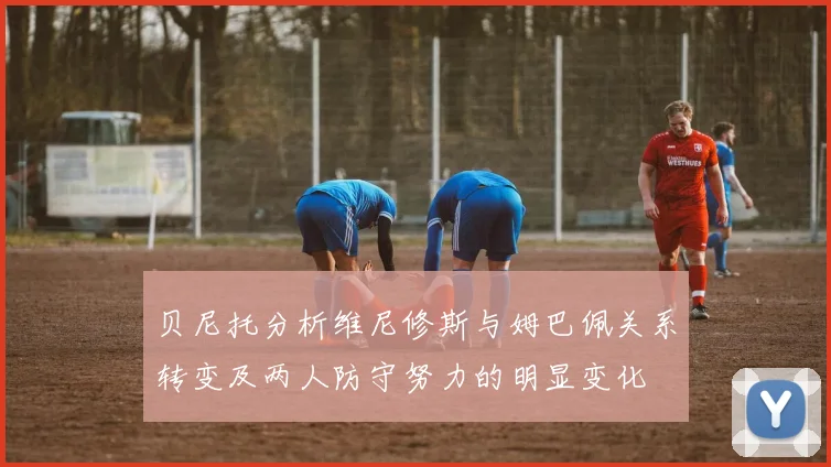 贝尼托分析维尼修斯与姆巴佩关系转变及两人防守努力的明显变化