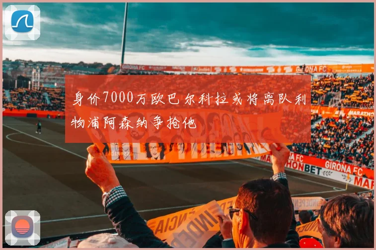 身价7000万欧巴尔科拉或将离队利物浦阿森纳争抢他