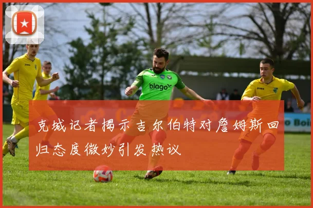 克城记者揭示吉尔伯特对詹姆斯回归态度微妙引发热议