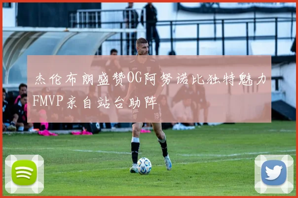 杰伦布朗盛赞OG阿努诺比独特魅力FMVP亲自站台助阵