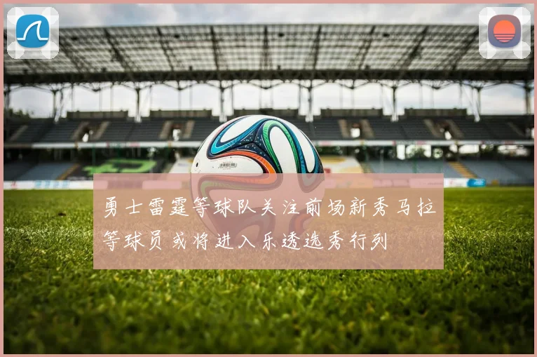 勇士雷霆等球队关注前场新秀马拉等球员或将进入乐透选秀行列