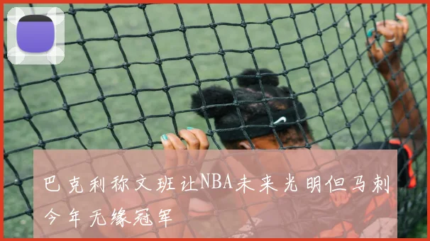 巴克利称文班让NBA未来光明但马刺今年无缘冠军