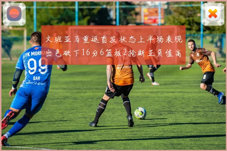 文班亚马重返首发状态上半场表现出色砍下16分6篮板2抢断正负值高达21